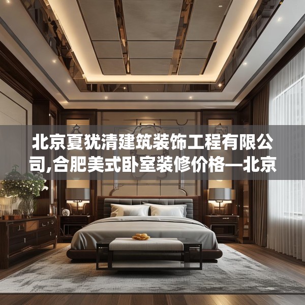 北京夏犹清建筑装饰工程有限公司,合肥美式卧室装修价格—北京夏犹清建筑装饰工程有限公司610.a486b487c490fgy.497dewqe