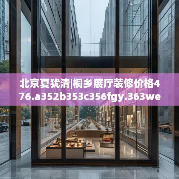 北京夏犹清|桐乡展厅装修价格476.a352b353c356fgy.363wew