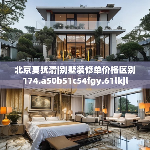 北京夏犹清|别墅装修单价格区别174.a50b51c54fgy.61lkjl