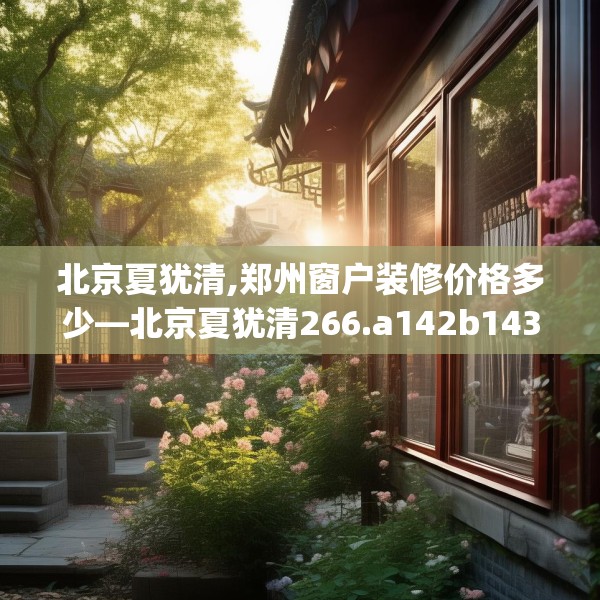 北京夏犹清,郑州窗户装修价格多少—北京夏犹清266.a142b143c146fgy.153xczxv