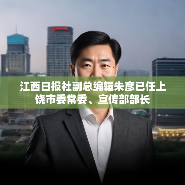 江西日报社副总编辑朱彦已任上饶市委常委、宣传部部长