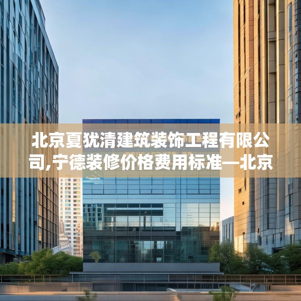 北京夏犹清建筑装饰工程有限公司,宁德装修价格费用标准—北京夏犹清建筑装饰工程有限公司398.a274b275c278fgy.28576669