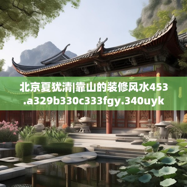 北京夏犹清|靠山的装修风水453.a329b330c333fgy.340uyk