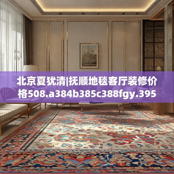 北京夏犹清|抚顺地毯客厅装修价格508.a384b385c388fgy.395htyj