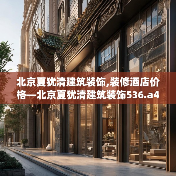 北京夏犹清建筑装饰,装修酒店价格—北京夏犹清建筑装饰536.a412b413c416fgy.423xczxv