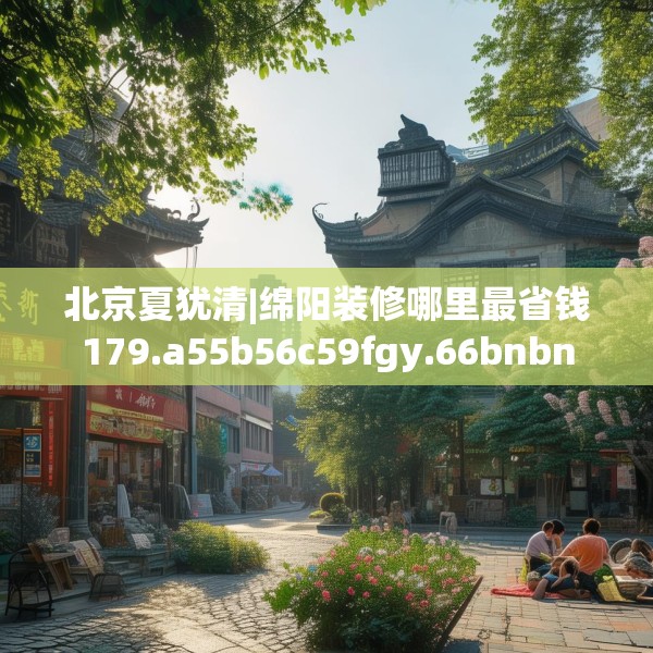 北京夏犹清|绵阳装修哪里最省钱179.a55b56c59fgy.66bnbn