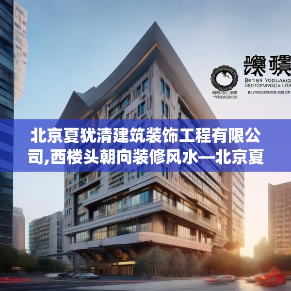 北京夏犹清建筑装饰工程有限公司,西楼头朝向装修风水—北京夏犹清建筑装饰工程有限公司394.a270b271c274fgy.281dewqe