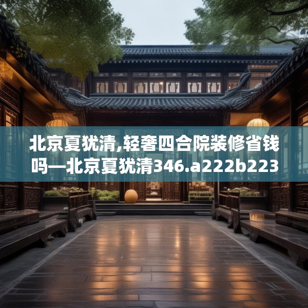 北京夏犹清,轻奢四合院装修省钱吗—北京夏犹清346.a222b223c226fgy.233htyj
