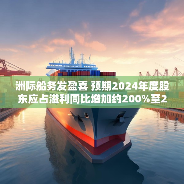 洲际船务发盈喜 预期2024年度股东应占溢利同比增加约200%至220%