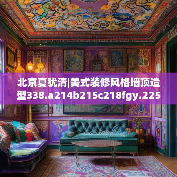北京夏犹清|美式装修风格墙顶造型338.a214b215c218fgy.225xczxv