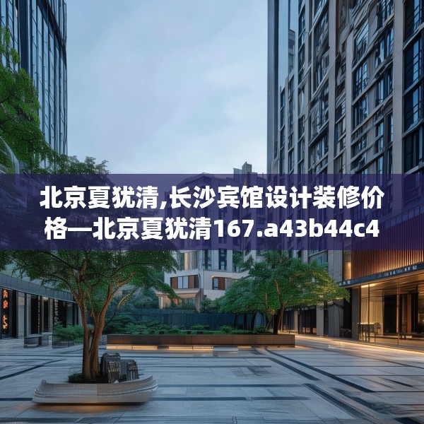 北京夏犹清,长沙宾馆设计装修价格—北京夏犹清167.a43b44c47fgy.54fds