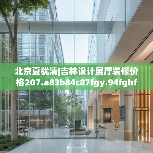 北京夏犹清|吉林设计展厅装修价格207.a83b84c87fgy.94fghfd