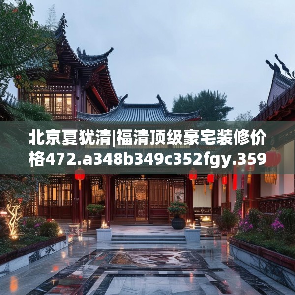 北京夏犹清|福清顶级豪宅装修价格472.a348b349c352fgy.359htyj