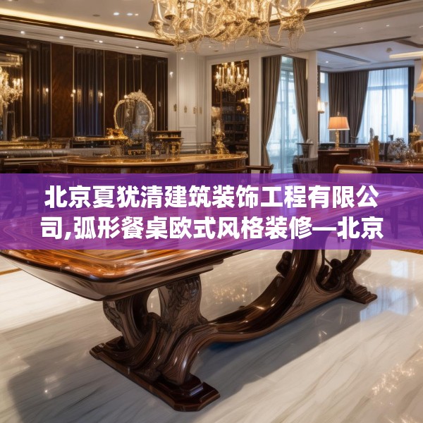 北京夏犹清建筑装饰工程有限公司,弧形餐桌欧式风格装修—北京夏犹清建筑装饰工程有限公司452.a328b329c332fgy.33976666
