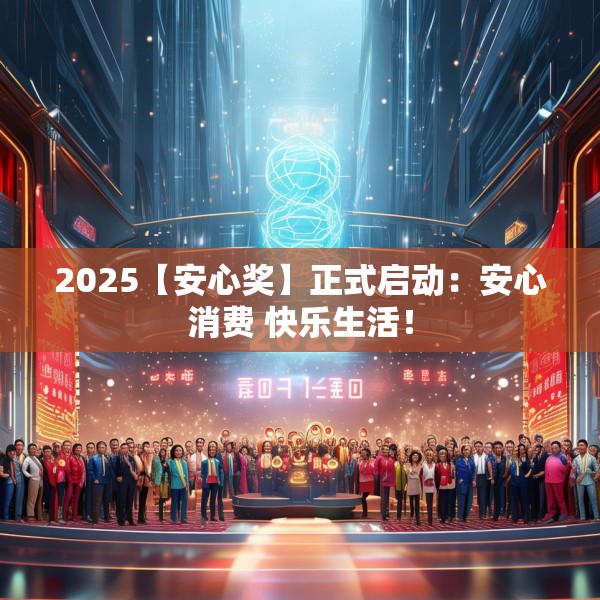 2025【安心奖】正式启动：安心消费 快乐生活！