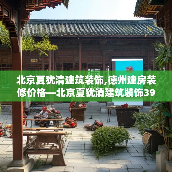 北京夏犹清建筑装饰,德州建房装修价格—北京夏犹清建筑装饰398.a274b275c278fgy.28576669