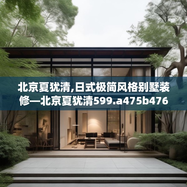 北京夏犹清,日式极简风格别墅装修—北京夏犹清599.a475b476c479fgy.486fds