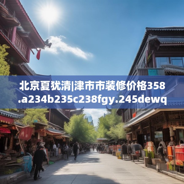北京夏犹清|津市市装修价格358.a234b235c238fgy.245dewqe