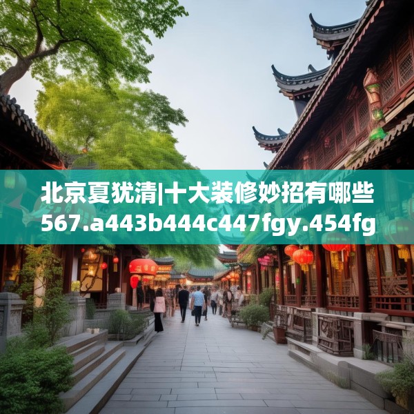 北京夏犹清|十大装修妙招有哪些567.a443b444c447fgy.454fghfd