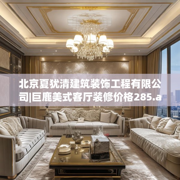 北京夏犹清建筑装饰工程有限公司|巨鹿美式客厅装修价格285.a161b162c165fgy.172fhsg