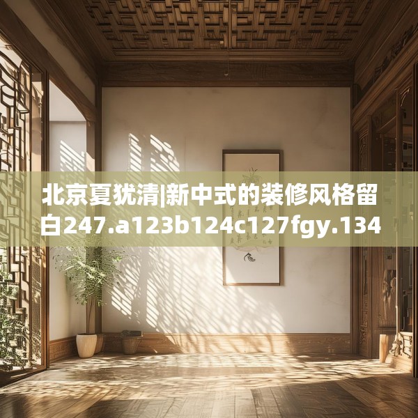 北京夏犹清|新中式的装修风格留白247.a123b124c127fgy.134poiy