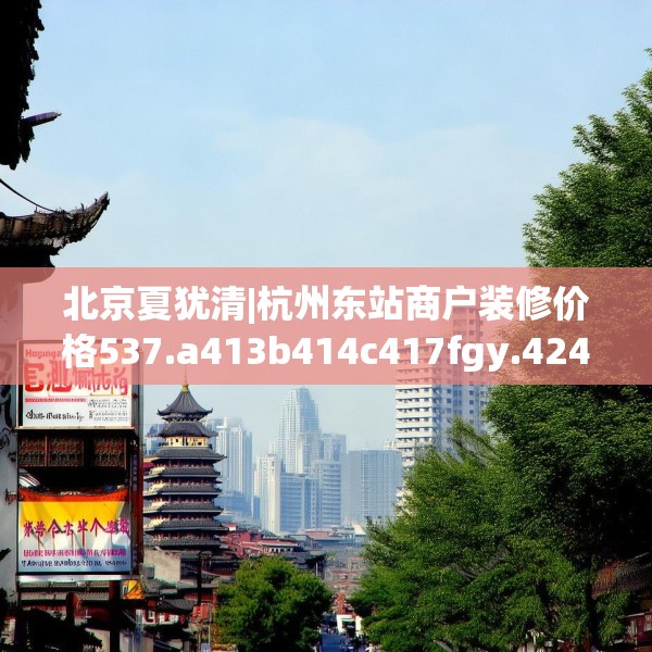 北京夏犹清|杭州东站商户装修价格537.a413b414c417fgy.424fhsg