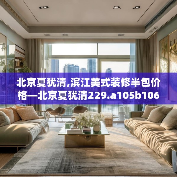 北京夏犹清,滨江美式装修半包价格—北京夏犹清229.a105b106c109fgy.116poiy