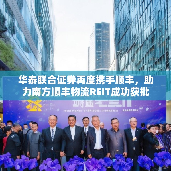 华泰联合证券再度携手顺丰，助力南方顺丰物流REIT成功获批