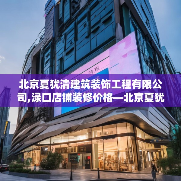 北京夏犹清建筑装饰工程有限公司,渌口店铺装修价格—北京夏犹清建筑装饰工程有限公司321.a197b198c201fgy.208fhsg