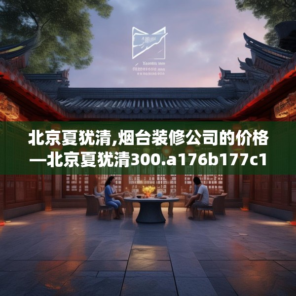 北京夏犹清,烟台装修公司的价格—北京夏犹清300.a176b177c180fgy.187lkjl