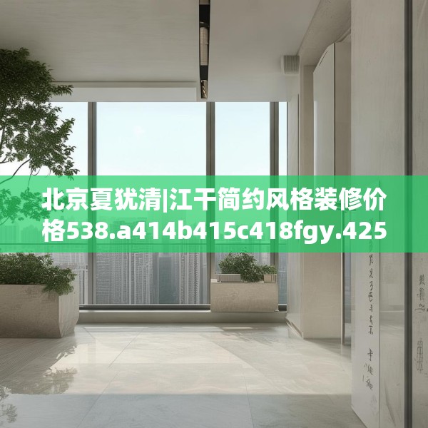 北京夏犹清|江干简约风格装修价格538.a414b415c418fgy.425dewqe