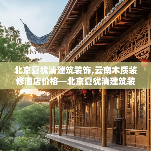 北京夏犹清建筑装饰,云南木质装修酒店价格—北京夏犹清建筑装饰419.a295b296c299fgy.306fds