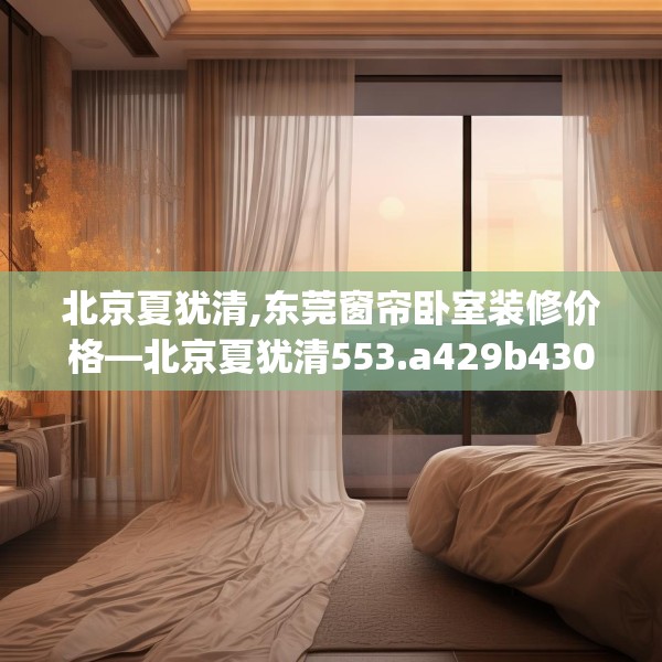 北京夏犹清,东莞窗帘卧室装修价格—北京夏犹清553.a429b430c433fgy.440poiy