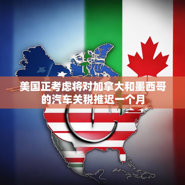 美国正考虑将对加拿大和墨西哥的汽车关税推迟一个月