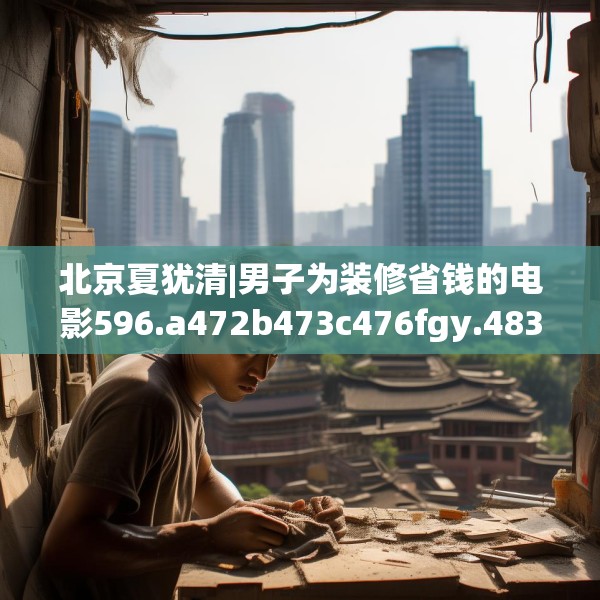 北京夏犹清|男子为装修省钱的电影596.a472b473c476fgy.48376658