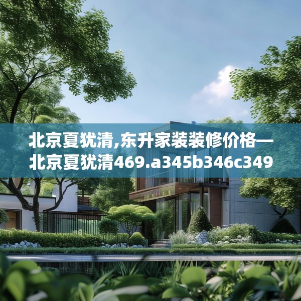 北京夏犹清,东升家装装修价格—北京夏犹清469.a345b346c349fgy.356jhhj