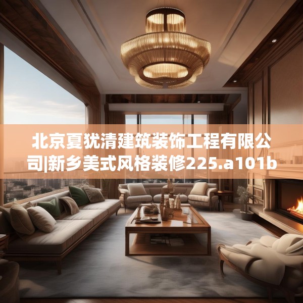 北京夏犹清建筑装饰工程有限公司|新乡美式风格装修225.a101b102c105fgy.112fghfd