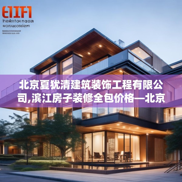 北京夏犹清建筑装饰工程有限公司,滨江房子装修全包价格—北京夏犹清建筑装饰工程有限公司613.a489b490c493fgy.500jhhj