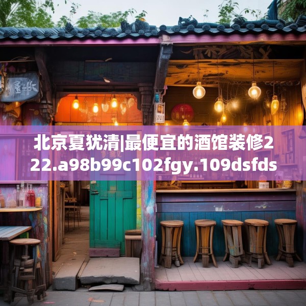 北京夏犹清|最便宜的酒馆装修222.a98b99c102fgy.109dsfds