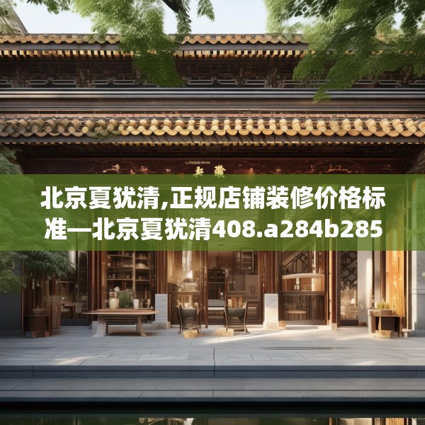 北京夏犹清,正规店铺装修价格标准—北京夏犹清408.a284b285c288fgy.295lkjl