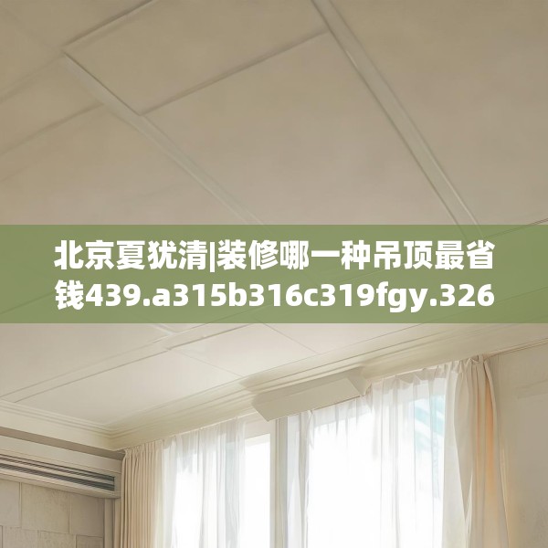 北京夏犹清|装修哪一种吊顶最省钱439.a315b316c319fgy.326fdsfds