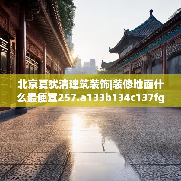 北京夏犹清建筑装饰|装修地面什么最便宜257.a133b134c137fgy.144fds