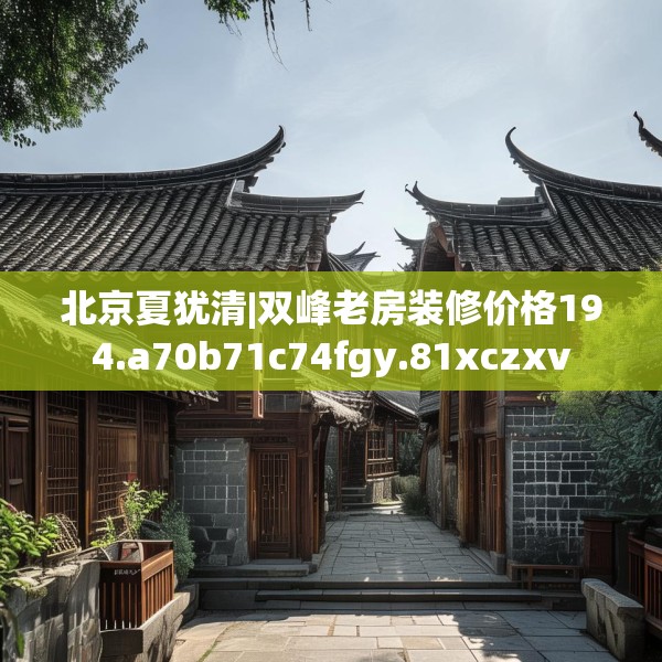 北京夏犹清|双峰老房装修价格194.a70b71c74fgy.81xczxv