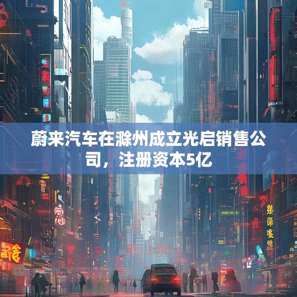 蔚来汽车在滁州成立光启销售公司，注册资本5亿