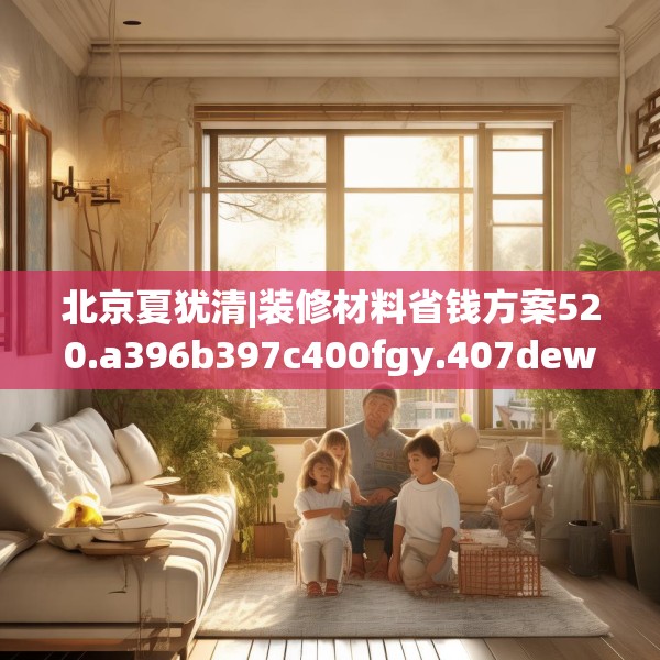 北京夏犹清|装修材料省钱方案520.a396b397c400fgy.407dewqe
