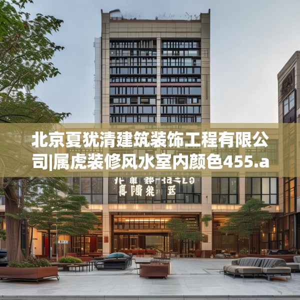 北京夏犹清建筑装饰工程有限公司|属虎装修风水室内颜色455.a331b332c335fgy.342fds