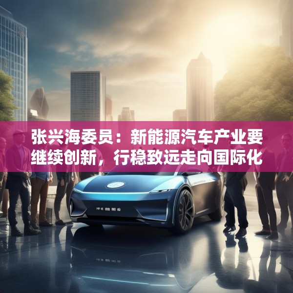 张兴海委员：新能源汽车产业要继续创新，行稳致远走向国际化