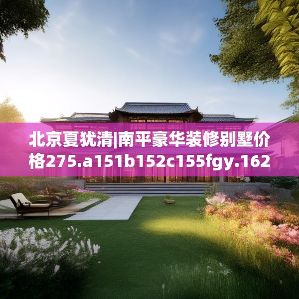 北京夏犹清|南平豪华装修别墅价格275.a151b152c155fgy.162fds