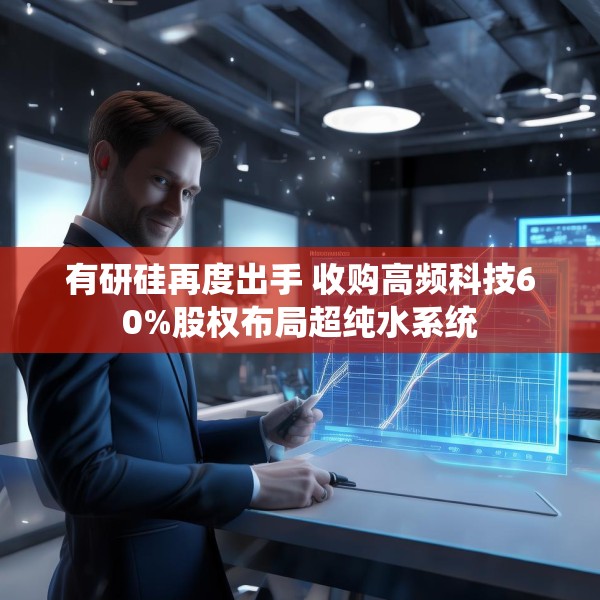 有研硅再度出手 收购高频科技60%股权布局超纯水系统