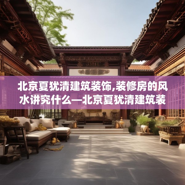 北京夏犹清建筑装饰,装修房的风水讲究什么—北京夏犹清建筑装饰581.a457b458c461fgy.468fds